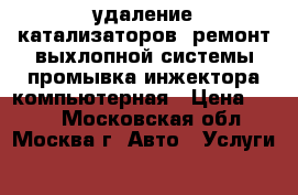 удаление катализаторов .ремонт выхлопной системы промывка инжектора.компьютерная › Цена ­ 800 - Московская обл., Москва г. Авто » Услуги   